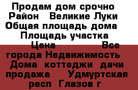 Продам дом срочно › Район ­ Великие Луки › Общая площадь дома ­ 48 › Площадь участка ­ 1 700 › Цена ­ 150 000 - Все города Недвижимость » Дома, коттеджи, дачи продажа   . Удмуртская респ.,Глазов г.